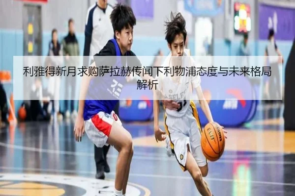 利雅得新月求购萨拉赫传闻下利物浦态度与未来格局解析