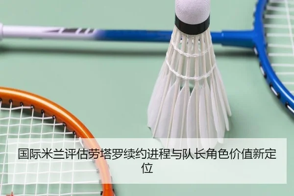 国际米兰评估劳塔罗续约进程与队长角色价值新定位