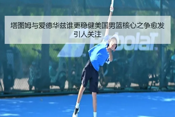 塔图姆与爱德华兹谁更稳健美国男篮核心之争愈发引人关注